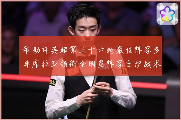 希勒评英超第三十六轮最佳阵容多库席拉亚领衔全明星阵容出炉战术观察
