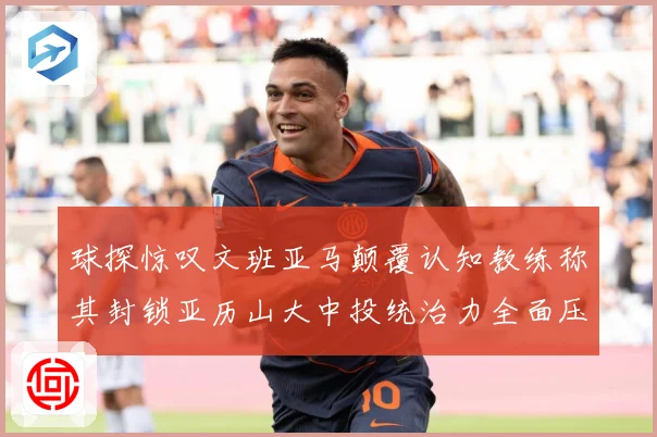球探惊叹文班亚马颠覆认知教练称其封锁亚历山大中投统治力全面压赛场复盘