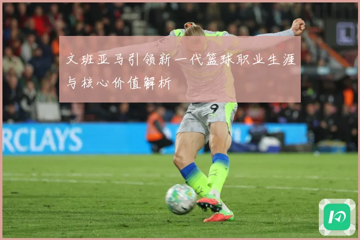 文班亚马引领新一代篮球职业生涯与核心价值解析