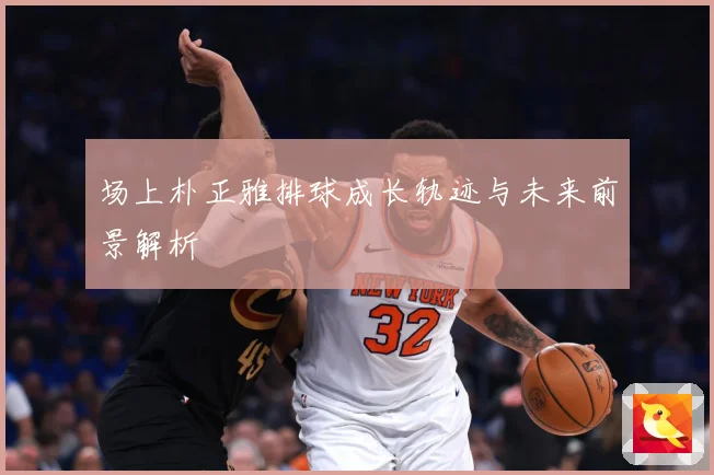 场上朴正雅排球成长轨迹与未来前景解析