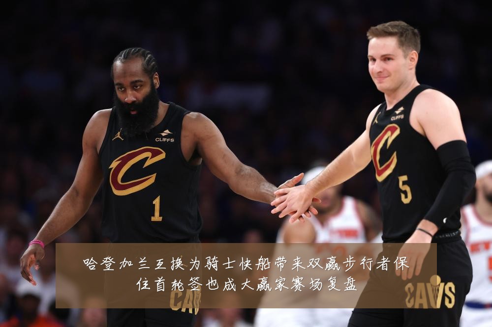 哈登加兰互换为骑士快船带来双赢步行者保住首轮签也成大赢家赛场复盘